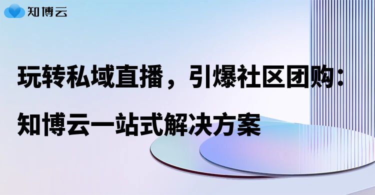玩转私域直播，引爆社区团购：知博云一站式解决方案