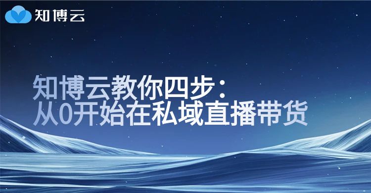 知博云：从0开始在私域直播带货，这4步一定要想明白
