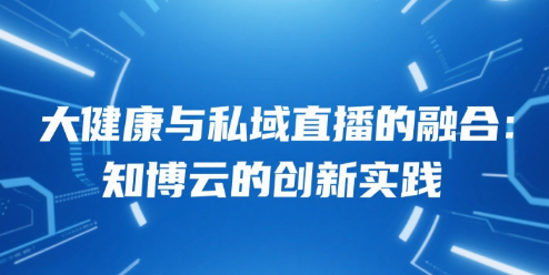 大健康与私域直播的融合：知博云的创新实践
