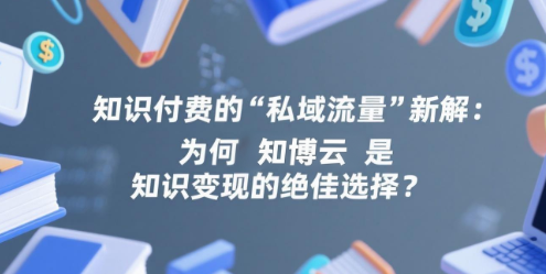 知识付费的“私域流量”新解：为何知博云是知识变现的绝佳选择？