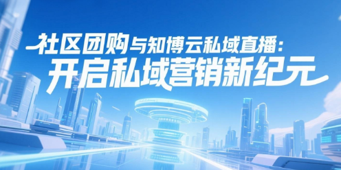 社区团购与知博云私域直播：开启私域营销新纪元