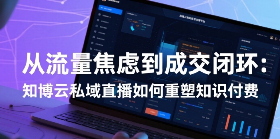 从流量焦虑到成交闭环：知博云私域直播如何重塑知识付费