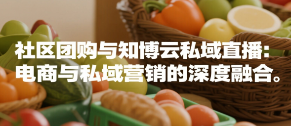 社区团购与知博云私域直播：电商与私域营销的深度融合