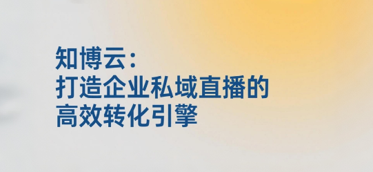 知博云：打造企业私域直播的高效转化引擎