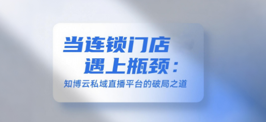 当连锁门店遇上瓶颈:知博云私域直播平台的破局之道