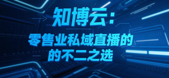 知博云:零售业私域直播的不二之选