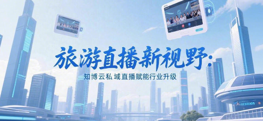 旅游直播新视野：知博云私域直播赋能行业升级